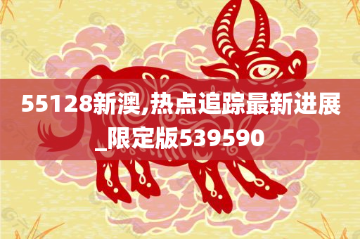 55128新澳,热点追踪最新进展_限定版539590