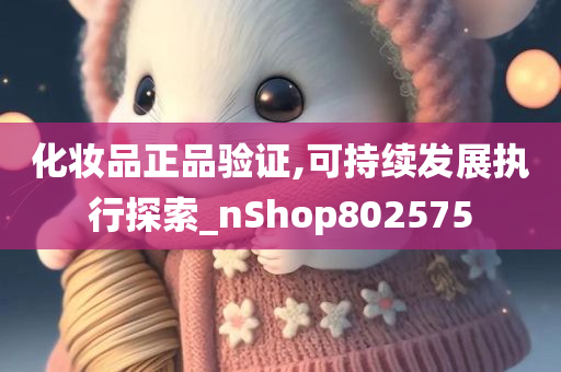 化妆品正品验证,可持续发展执行探索_nShop802575