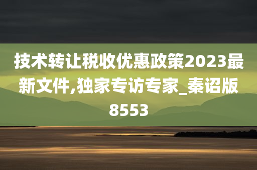 技术转让税收优惠政策2023最新文件,独家专访专家_秦诏版8553