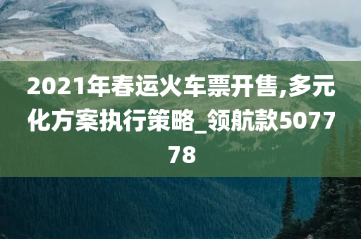 2021年春运火车票开售,多元化方案执行策略_领航款507778