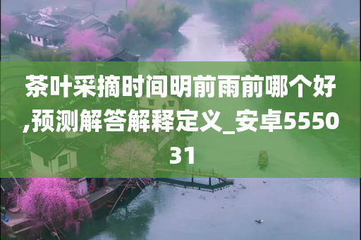 茶叶采摘时间明前雨前哪个好,预测解答解释定义_安卓555031