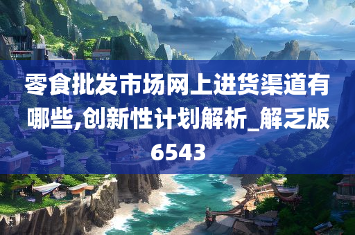 零食批发市场网上进货渠道有哪些,创新性计划解析_解乏版6543