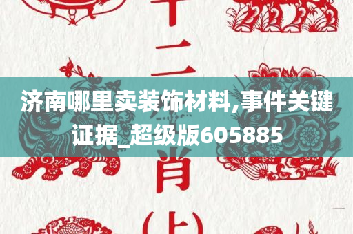 济南哪里卖装饰材料,事件关键证据_超级版605885