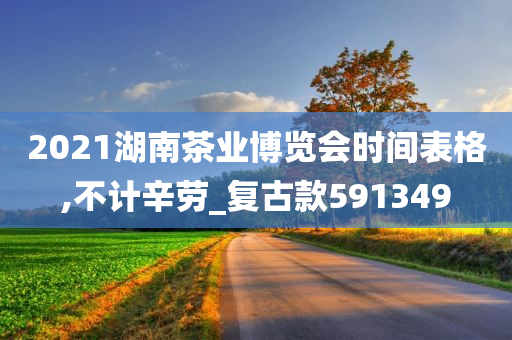 2021湖南茶业博览会时间表格,不计辛劳_复古款591349