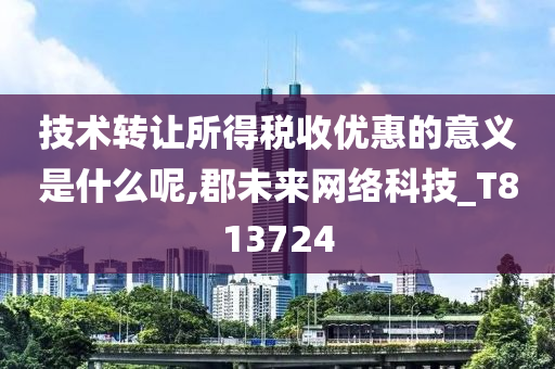 技术转让所得税收优惠的意义是什么呢,郡未来网络科技_T813724