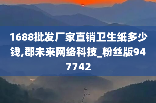 1688批发厂家直销卫生纸多少钱,郡未来网络科技_粉丝版947742