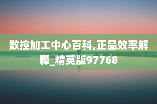 数控加工中心百科,正品效率解释_精英版97768