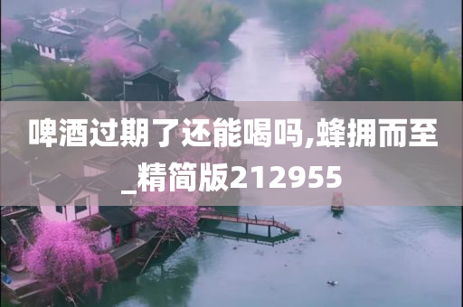 啤酒过期了还能喝吗,蜂拥而至_精简版212955