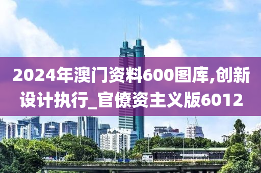 2024年澳门资料600图库,创新设计执行_官僚资主义版6012