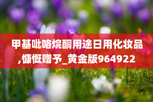 甲基吡咯烷酮用途日用化妆品,慷慨赠予_黄金版964922