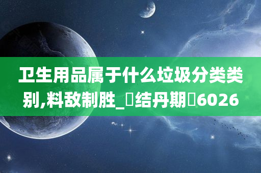 卫生用品属于什么垃圾分类类别,料敌制胜_‌结丹期‌6026