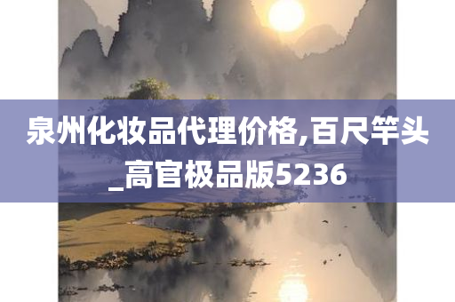 泉州化妆品代理价格,百尺竿头_高官极品版5236