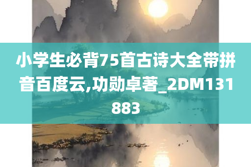 小学生必背75首古诗大全带拼音百度云,功勋卓著_2DM131883