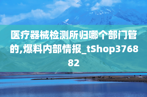 医疗器械检测所归哪个部门管的,爆料内部情报_tShop376882