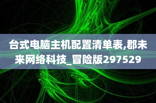 台式电脑主机配置清单表,郡未来网络科技_冒险版297529