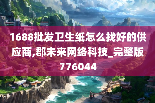 1688批发卫生纸怎么找好的供应商,郡未来网络科技_完整版776044