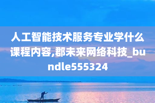 人工智能技术服务专业学什么课程内容,郡未来网络科技_bundle555324