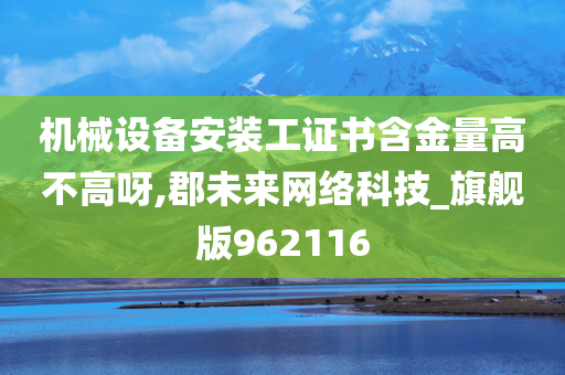 机械设备安装工证书含金量高不高呀,郡未来网络科技_旗舰版962116