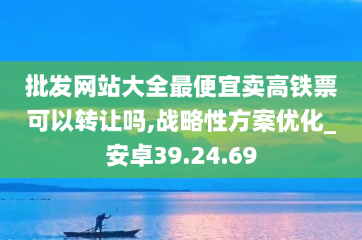 批发网站大全最便宜卖高铁票可以转让吗,战略性方案优化_安卓39.24.69