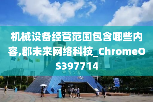 机械设备经营范围包含哪些内容,郡未来网络科技_ChromeOS397714