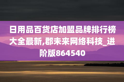 日用品百货店加盟品牌排行榜大全最新,郡未来网络科技_进阶版864540