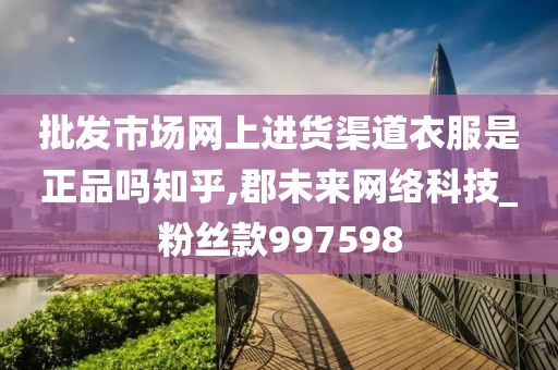 批发市场网上进货渠道衣服是正品吗知乎,郡未来网络科技_粉丝款997598