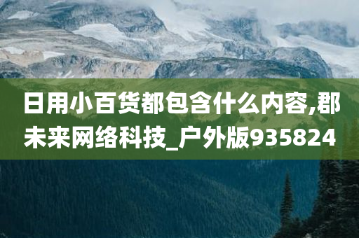 日用小百货都包含什么内容,郡未来网络科技_户外版935824