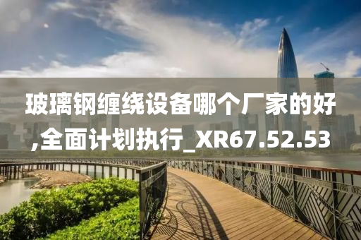 玻璃钢缠绕设备哪个厂家的好,全面计划执行_XR67.52.53