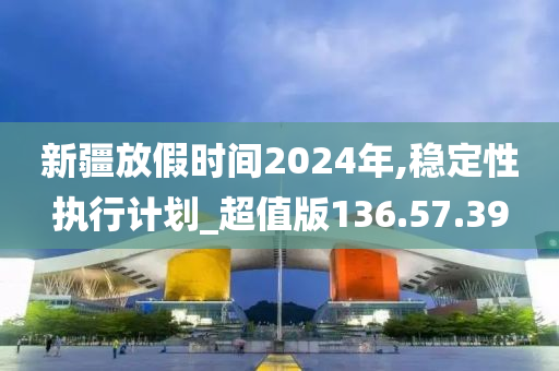 新疆放假时间2024年,稳定性执行计划_超值版136.57.39