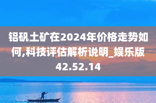 铝矾土矿在2024年价格走势如何,科技评估解析说明_娱乐版42.52.14