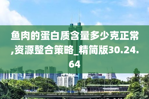 鱼肉的蛋白质含量多少克正常,资源整合策略_精简版30.24.64