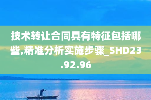 技术转让合同具有特征包括哪些,精准分析实施步骤_SHD23.92.96