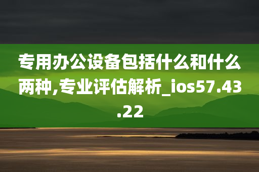 专用办公设备包括什么和什么两种,专业评估解析_ios57.43.22