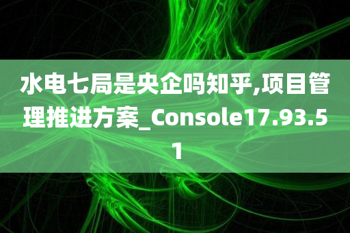 水电七局是央企吗知乎,项目管理推进方案_Console17.93.51